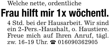 Welche nette, ordentlicheFrau hilft mir 1x wöchentl.4 Std. bei der Hausarbeit. Wir sind ein 2-Pers.-Haushalt, o. Haustiere. Freue mich auf Ihren Anruf, tägl. zw. 16-19 Uhr. _ ***