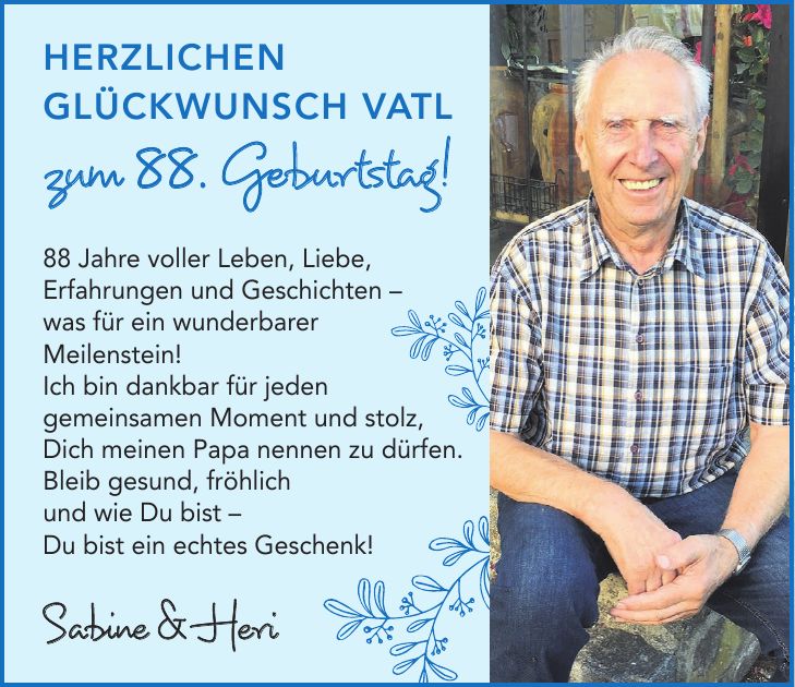 Herzlichen Glückwunsch Vatl zum 88. Geburtstag!88 Jahre voller Leben, Liebe, Erfahrungen und Geschichten - was für ein wunderbarer Meilenstein! Ich bin dankbar für jeden gemeinsamen Moment und stolz, Dich meinen Papa nennen zu dürfen. Bleib gesund, fröhlich und wie Du bist - Du bist ein echtes Geschenk!Sabine & Heri