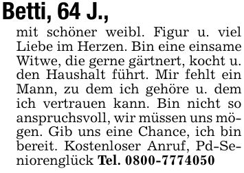 Betti, 64 J.,mit schöner weibl. Figur u. viel Liebe im Herzen. Bin eine einsame Witwe, die gerne gärtnert, kocht u. den Haushalt führt. Mir fehlt ein Mann, zu dem ich gehöre u. dem ich vertrauen kann. Bin nicht so anspruchsvoll, wir müssen uns mögen. Gib uns eine Chance, ich bin bereit. Kostenloser Anruf, Pd-Seniorenglück Tel. ***