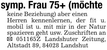 symp. Frau 75+ (möchtekeine Beziehung) aber einenHerren kennenlernen, der fit u. mobil ist u. mit mir in der Natur spazieren geht usw. Zuschriften an _ ***Z Landshuter Zeitung, Altstadt 89, 84028 Landshut