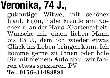 Veronika, 74 J.,gutmütige Witwe, mit schöner fraul. Figur, habe Freude am Kochen u. an der Haus-/Gartenarbeit. Wünsche mir einen lieben Mann bis 85 J., dem ich wieder etwas Glück ins Leben bringen kann. Ich komme gerne zu Ihnen oder hole Sie mit meinem Auto ab u. wir fahren etwas spazieren. PVTel. ***
