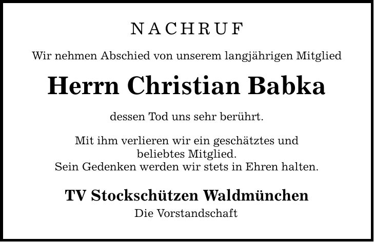 NACHRUF Wir nehmen Abschied von unserem langjährigen Mitglied Herrn Christian Babka dessen Tod uns sehr berührt. Mit ihm verlieren wir ein geschätztes und beliebtes Mitglied. Sein Gedenken werden wir stets in Ehren halten. TV Stockschützen Waldmünchen Die Vorstandschaft