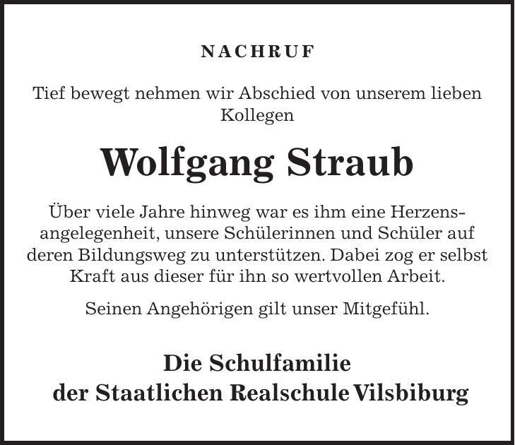 Nachruf Tief bewegt nehmen wir Abschied von unserem lieben Kollegen Wolfgang Straub Über viele Jahre hinweg war es ihm eine Herzens- angelegenheit, unsere Schülerinnen und Schüler auf deren Bildungsweg zu unterstützen. Dabei zog er selbst Kraft aus dieser für ihn so wertvollen Arbeit. Seinen Angehörigen gilt unser Mitgefühl. Die Schulfamilie der Staatlichen Realschule Vilsbiburg