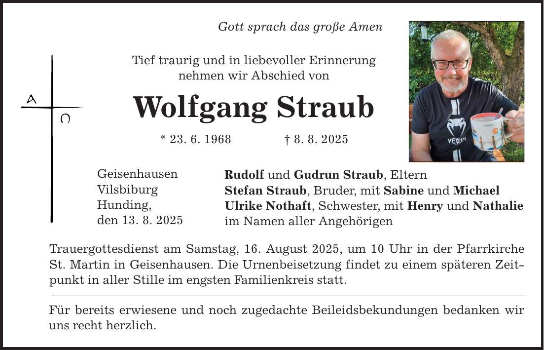 Gott sprach das große Amen Tief traurig und in liebevoller Erinnerung nehmen wir Abschied von Wolfgang Straub * 23. 6. 1968 _ 8. 8. 2025 Geisenhausen Vilsbiburg Hunding, den 13. 8. 2025 Rudolf und Gudrun Straub, Eltern Stefan Straub, Bruder, mit Sabine und Michael Ulrike Nothaft, Schwester, mit Henry und Nathalie im Namen aller Angehörigen Trauergottesdienst am Samstag, 16. August 2025, um 10 Uhr in der Pfarrkirche St. Martin in Geisenhausen. Die Urnenbeisetzung findet zu einem späteren Zeitpunkt in aller Stille im engsten Familienkreis statt. Für bereits erwiesene und noch zugedachte Beileidsbekundungen bedanken wir uns recht herzlich.