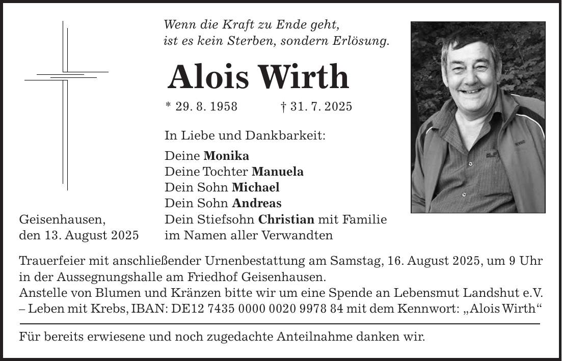 Wenn die Kraft zu Ende geht, ist es kein Sterben, sondern Erlösung. Alois Wirth * 29. 8. 1958 + 31. 7. 2025 In Liebe und Dankbarkeit: Deine Monika Deine Tochter Manuela Dein Sohn Michael Dein Sohn Andreas Geisenhausen, Dein Stiefsohn Christian mit Familie den 13. August 2025 im Namen aller Verwandten Trauerfeier mit anschließender Urnenbestattung am Samstag, 16. August 2025, um 9 Uhr in der Aussegnungshalle am Friedhof Geisenhausen. Anstelle von Blumen und Kränzen bitte wir um eine Spende an Lebensmut Landshut e.V. - Leben mit Krebs, IBAN: DE*** mit dem Kennwort: 'Alois Wirth' Für bereits erwiesene und noch zugedachte Anteilnahme danken wir.