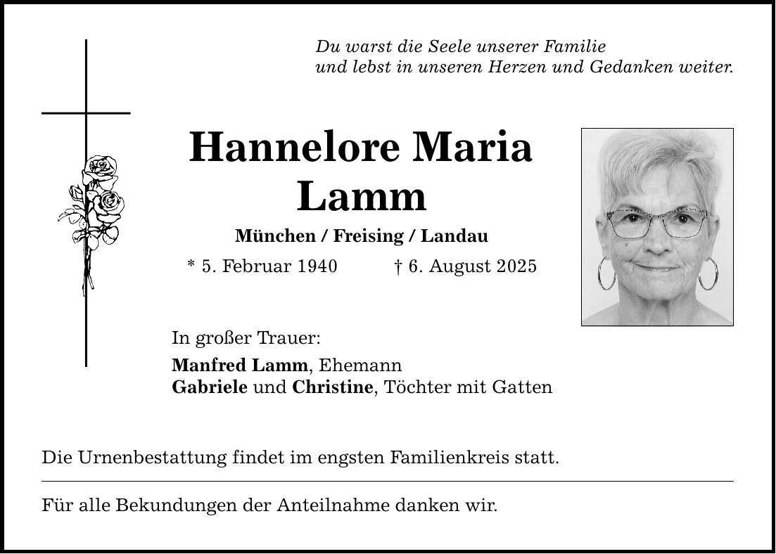 Du warst die Seele unserer Familie und lebst in unseren Herzen und Gedanken weiter. Hannelore Maria Lamm München / Freising / Landau * 5. Februar 1940 _ 6. August 2025 In großer Trauer: Manfred Lamm, Ehemann Gabriele und Christine, Töchter mit Gatten Die Urnenbestattung findet im engsten Familienkreis statt. Für alle Bekundungen der Anteilnahme danken wir.
