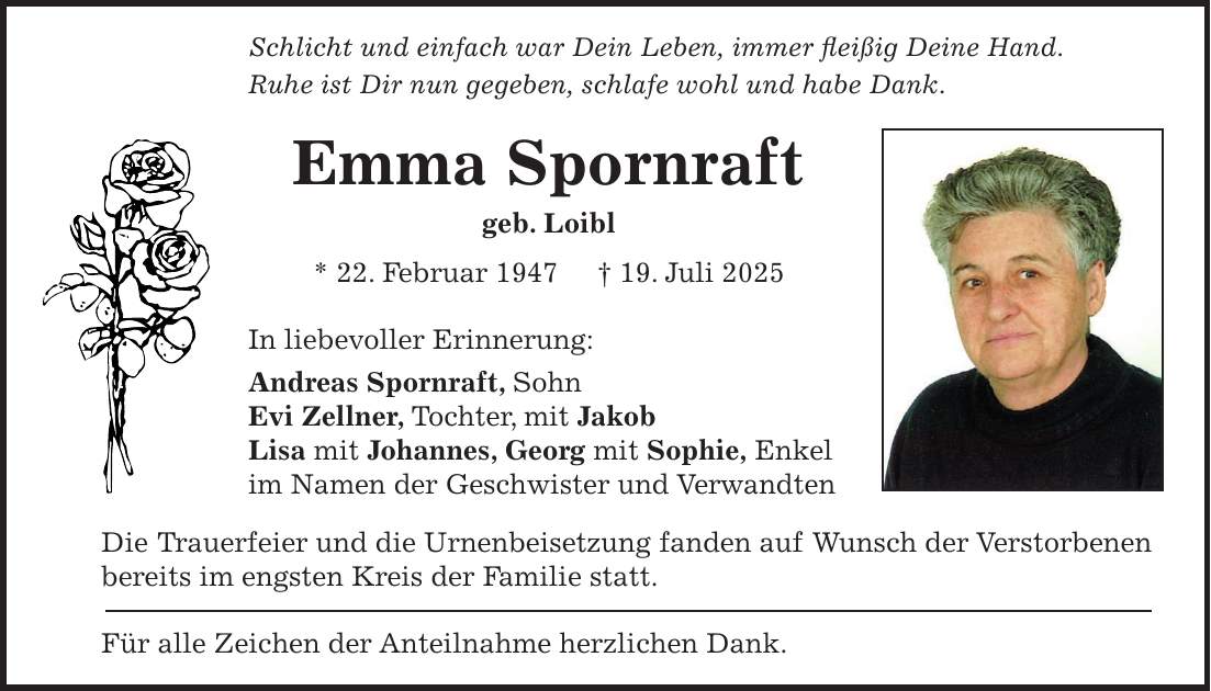 Schlicht und einfach war Dein Leben, immer fleißig Deine Hand. Ruhe ist Dir nun gegeben, schlafe wohl und habe Dank. Emma Spornraft geb. Loibl * 22. Februar 1947 + 19. Juli 2025 In liebevoller Erinnerung: Andreas Spornraft, Sohn Evi Zellner, Tochter, mit Jakob Lisa mit Johannes, Georg mit Sophie, Enkel im Namen der Geschwister und Verwandten Die Trauerfeier und die Urnenbeisetzung fanden auf Wunsch der Verstorbenen bereits im engsten Kreis der Familie statt. Für alle Zeichen der Anteilnahme herzlichen Dank.