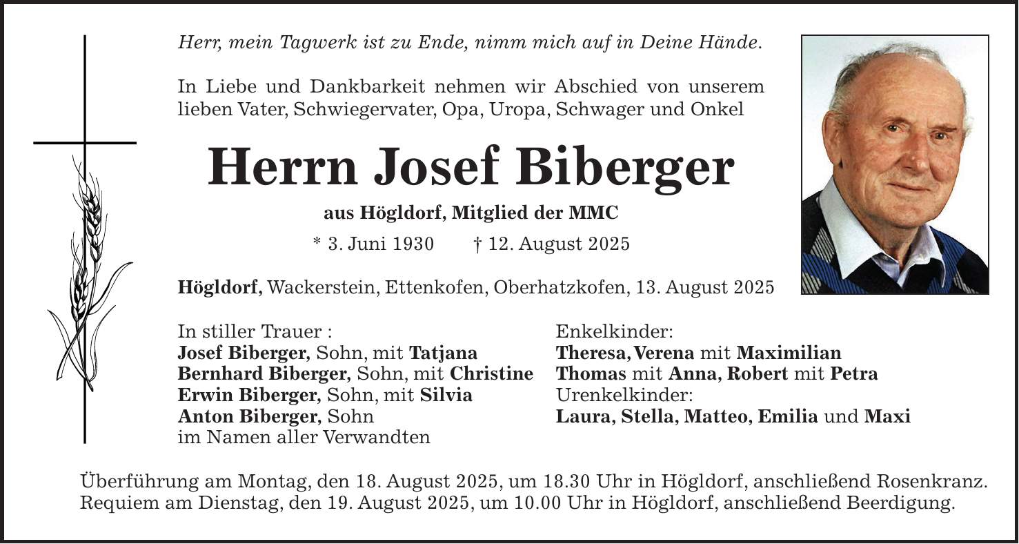 Herr, mein Tagwerk ist zu Ende, nimm mich auf in Deine Hände. In Liebe und Dankbarkeit nehmen wir Abschied von unserem lieben Vater, Schwiegervater, Opa, Uropa, Schwager und Onkel Herrn Josef Biberger aus Högldorf, Mitglied der MMC * 3. Juni 1930 + 12. August 2025 Högldorf, Wackerstein, Ettenkofen, Oberhatzkofen, 13. August 2025 In stiller Trauer : Enkelkinder: Josef Biberger, Sohn, mit Tatjana Theresa, Verena mit Maximilian Bernhard Biberger, Sohn, mit Christine Thomas mit Anna, Robert mit Petra Erwin Biberger, Sohn, mit Silvia Urenkelkinder: Anton Biberger, Sohn Laura, Stella, Matteo, Emilia und Maxi im Namen aller Verwandten Überführung am Montag, den 18. August 2025, um 18.30 Uhr in Högldorf, anschließend Rosenkranz. Requiem am Dienstag, den 19. August 2025, um 10.00 Uhr in Högldorf, anschließend Beerdigung.