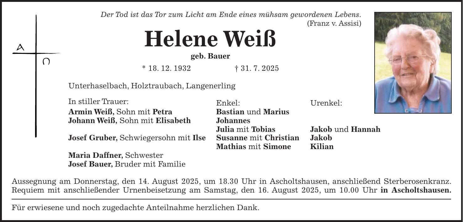 Der Tod ist das Tor zum Licht am Ende eines mühsam gewordenen Lebens. (Franz v. Assisi) Helene Weiß geb. Bauer * 18. 12. 1932 + 31. 7. 2025 Unterhaselbach, Holztraubach, Langenerling In stiller Trauer: Enkel: Urenkel: Armin Weiß, Sohn mit Petra Bastian und Marius Johann Weiß, Sohn mit Elisabeth Johannes Julia mit Tobias Jakob und Hannah Josef Gruber, Schwiegersohn mit Ilse Susanne mit Christian Jakob Mathias mit Simone Kilian Maria Daffner, Schwester Josef Bauer, Bruder mit Familie Aussegnung am Donnerstag, den 14. August 2025, um 18.30 Uhr in Ascholtshausen, anschließend Sterberosenkranz. Requiem mit anschließender Urnenbeisetzung am Samstag, den 16. August 2025, um 10.00 Uhr in Ascholtshausen. Für erwiesene und noch zugedachte Anteilnahme herzlichen Dank.