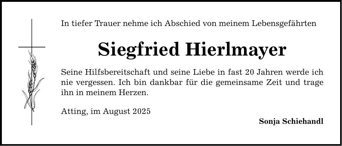 In tiefer Trauer nehme ich Abschied von meinem Lebensgefährten Siegfried Hierlmayer Seine Hilfsbereitschaft und seine Liebe in fast 20 Jahren werde ich nie vergessen. Ich bin dankbar für die gemeinsame Zeit und trage ihn in meinem Herzen. Atting, im August 2025 Sonja Schiehandl