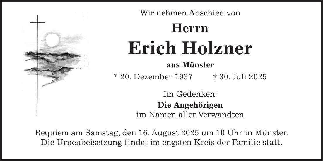  Wir nehmen Abschied von Herrn Erich Holzner aus Münster * 20. Dezember 1937 + 30. Juli 2025 Im Gedenken: Die Angehörigen im Namen aller Verwandten Requiem am Samstag, den 16. August 2025 um 10 Uhr in Münster. Die Urnenbeisetzung findet im engsten Kreis der Familie statt.