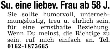 Su. eine liebev. Frau ab 58 J.Sie sollte humorvoll, unternehmungslustig, treu u. ehrlich sein, für eine ernsthafte Beziehung. Wenn Du meinst, die Richtige zu sein, ruf mich einfach an. Tel. ***