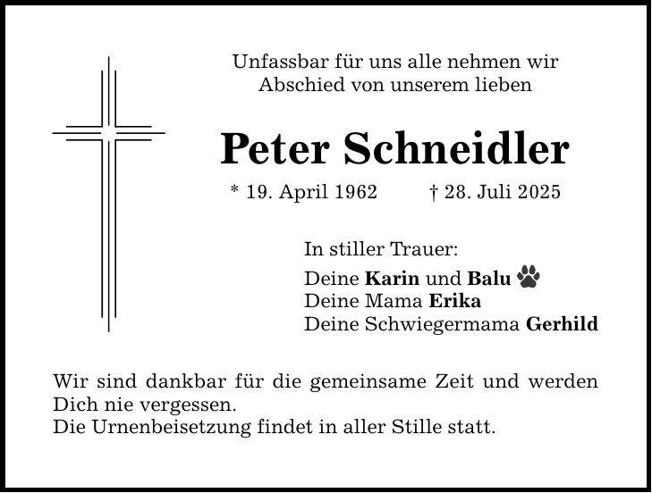 Unfassbar für uns alle nehmen wir Abschied von unserem lieben Peter Schneidler * 19. April 1962 _ 28. Juli 2025 In stiller Trauer: Deine Karin und Balu Deine Mama Erika Deine Schwiegermama Gerhild Wir sind dankbar für die gemeinsame Zeit und werden Dich nie vergessen. Die Urnenbeisetzung findet in aller Stille statt.