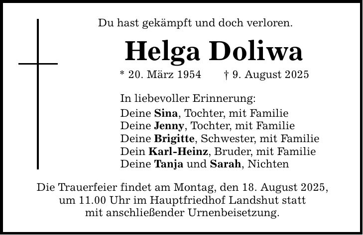 Du hast gekämpft und doch verloren. Helga Doliwa * 20. März 1954 _ 9. August 2025 In liebevoller Erinnerung: Deine Sina, Tochter, mit Familie Deine Jenny, Tochter, mit Familie Deine Brigitte, Schwester, mit Familie Dein Karl-Heinz, Bruder, mit Familie Deine Tanja und Sarah, Nichten Die Trauerfeier findet am Montag, den 18. August 2025, um 11.00 Uhr im Hauptfriedhof Landshut statt mit anschließender Urnenbeisetzung.