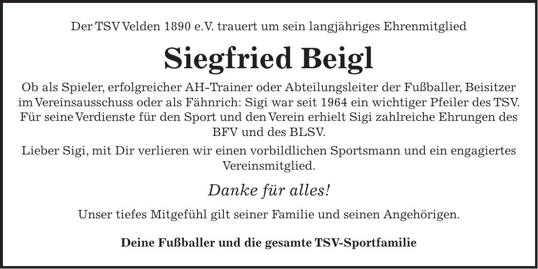 Der TSV Velden 1890 e.V. trauert um sein langjähriges Ehrenmitglied Siegfried Beigl Ob als Spieler, erfolgreicher AH-Trainer oder Abteilungsleiter der Fußballer, Beisitzer im Vereinsausschuss oder als Fähnrich: Sigi war seit 1964 ein wichtiger Pfeiler des TSV. Für seine Verdienste für den Sport und den Verein erhielt Sigi zahlreiche Ehrungen des BFV und des BLSV. Lieber Sigi, mit Dir verlieren wir einen vorbildlichen Sportsmann und ein engagiertes Vereinsmitglied. Danke für alles! Unser tiefes Mitgefühl gilt seiner Familie und seinen Angehörigen. Deine Fußballer und die gesamte TSV-Sportfamilie