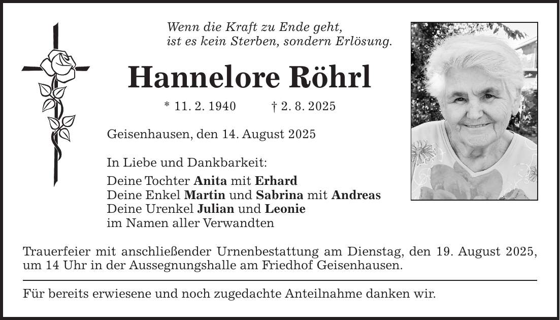 Wenn die Kraft zu Ende geht, ist es kein Sterben, sondern Erlösung. Hannelore Röhrl * 11. 2. 1940 + 2. 8. 2025 Geisenhausen, den 14. August 2025 In Liebe und Dankbarkeit: Deine Tochter Anita mit Erhard Deine Enkel Martin und Sabrina mit Andreas Deine Urenkel Julian und Leonie im Namen aller Verwandten Trauerfeier mit anschließender Urnenbestattung am Dienstag, den 19. August 2025, um 14 Uhr in der Aussegnungshalle am Friedhof Geisenhausen. Für bereits erwiesene und noch zugedachte Anteilnahme danken wir. 