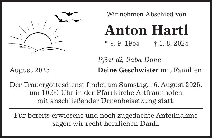 Wir nehmen Abschied von Anton Hartl * 9. 9. 1955 + 1. 8. 2025 Pfiat di, liaba Done August 2025 Deine Geschwister mit Familien Der Trauergottesdienst findet am Samstag, 16. August 2025, um 10.00 Uhr in der Pfarrkirche Altfraunhofen mit anschließender Urnenbeisetzung statt. Für bereits erwiesene und noch zugedachte Anteilnahme sagen wir recht herzlichen Dank.