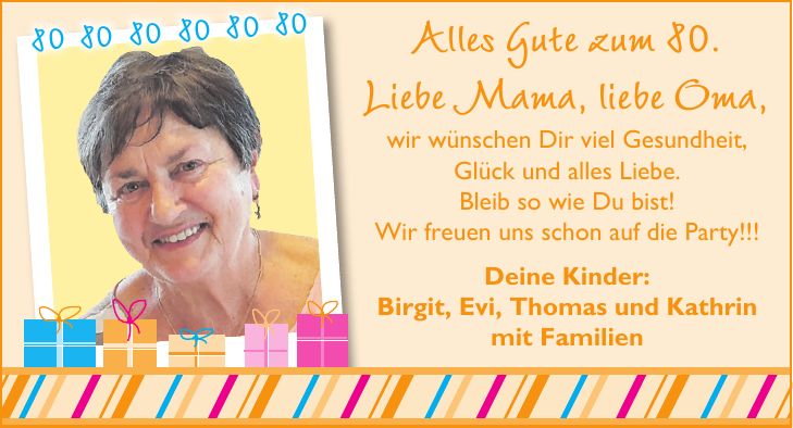 Alles Gute zum 80. Liebe Mama, liebe Oma, wir wünschen Dir viel Gesundheit, Glück und alles Liebe. Bleib so wie Du bist! Wir freuen uns schon auf die Party!!! Deine Kinder: Birgit, Evi, Thomas und Kathrin mit Familien***