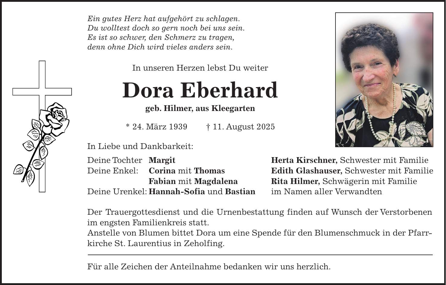 Ein gutes Herz hat aufgehört zu schlagen. Du wolltest doch so gern noch bei uns sein. Es ist so schwer, den Schmerz zu tragen, denn ohne Dich wird vieles anders sein. In unseren Herzen lebst Du weiter Dora Eberhard geb. Hilmer, aus Kleegarten * 24. März 1939 + 11. August 2025 In Liebe und Dankbarkeit: Deine Tochter Margit Herta Kirschner, Schwester mit Familie Deine Enkel: Corina mit Thomas Edith Glashauser, Schwester mit Familie Fabian mit Magdalena Rita Hilmer, Schwägerin mit Familie Deine Urenkel: Hannah-Sofia und Bastian im Namen aller Verwandten Der Trauergottesdienst und die Urnenbestattung finden auf Wunsch der Verstorbenen im engsten Familienkreis statt. Anstelle von Blumen bittet Dora um eine Spende für den Blumenschmuck in der Pfarrkirche St. Laurentius in Zeholfing. Für alle Zeichen der Anteilnahme bedanken wir uns herzlich.