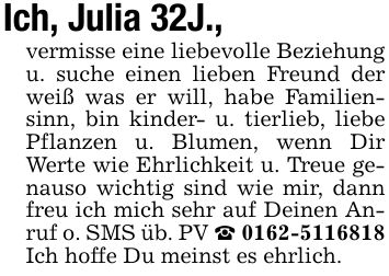Ich, Julia 32J., vermisse eine liebevolle Beziehung u. suche einen lieben Freund der weiß was er will, habe Familiensinn, bin kinder- u. tierlieb, liebe Pflanzen u. Blumen, wenn Dir Werte wie Ehrlichkeit u. Treue genauso wichtig sind wie mir, dann freu ich mich sehr auf Deinen Anruf o. SMS üb. PV _ *** Ich hoffe Du meinst es ehrlich.