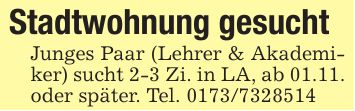Stadtwohnung gesucht Junges Paar (Lehrer & Akademiker) sucht 2-3 Zi. in LA, ab 01.11. oder später. Tel. ***