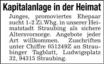 Kapitalanlage in der HeimatJunges, promoviertes Ehepaar sucht 1-2 Zi.Whg. in unserer Heimatstadt Straubing als sichere Altersvorsorge. Angebote jeder Art willkommen. Zuschriften unter Chiffre ***Z an Straubinger Tagblatt, Ludwigsplatz 32, 94315 Straubing.