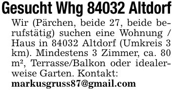 Gesucht Whg 84032 Altdorf Wir (Pärchen, beide 27, beide berufstätig) suchen eine Wohnung / Haus in 84032 Altdorf (Umkreis 3 km). Mindestens 3 Zimmer, ca. 80 m², Terrasse/Balkon oder idealerweise Garten. Kontakt: markusgruss87@gmail.com