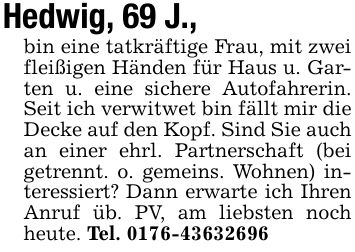 Hedwig, 69 J.,bin eine tatkräftige Frau, mit zwei fleißigen Händen für Haus u. Garten u. eine sichere Autofahrerin. Seit ich verwitwet bin fällt mir die Decke auf den Kopf. Sind Sie auch an einer ehrl. Partnerschaft (bei getrennt. o. gemeins. Wohnen) interessiert? Dann erwarte ich Ihren Anruf üb. PV, am liebsten noch heute. Tel. ***
