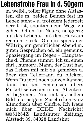 Lebensfrohe Frau in d. 50gernm. weibl., toller Figur, ohne Altlasten, die m. beiden Beinen fest im Leben steht - u. trotzdem jederzeit bereit ist, spontan neue Wege zu gehen. Offen für Neues, neugierig auf das Leben u. mit dem Herz am rechten Fleck. Ob ein spontaner WEtrip, ein gemütlicher Abend m. guten Gesprächen od. ein gemeins. Spaziergang im Regen - Hauptsache d. Chemie stimmt. Ich su. einen ehrl., humorv., Mann, der Lust hat, das Leben mit mir zu genießen u. über den Tellerrand zu blicken. Wenn Du jetzt noch tanzen kannst, dann lass uns gemeinsam übers Parkett schweben u. das Abenteuer beginnen. Nur mit aktuellem Bild u. ernstgem. Zuschriften ganz altmodisch über Chiffre. Ich freue mich über DEINE Nachricht! _***Z Landshuter Zeitung, Altstadt 89, 84028 Landshut