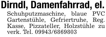 Dirndl, Damenfahrrad, el.Schuhputzmaschine, blaue PVC Gartenstühle, Gefriertruhe, Reg. Kasse, Pizzateller, Holzstühle zu verk. Tel. ***