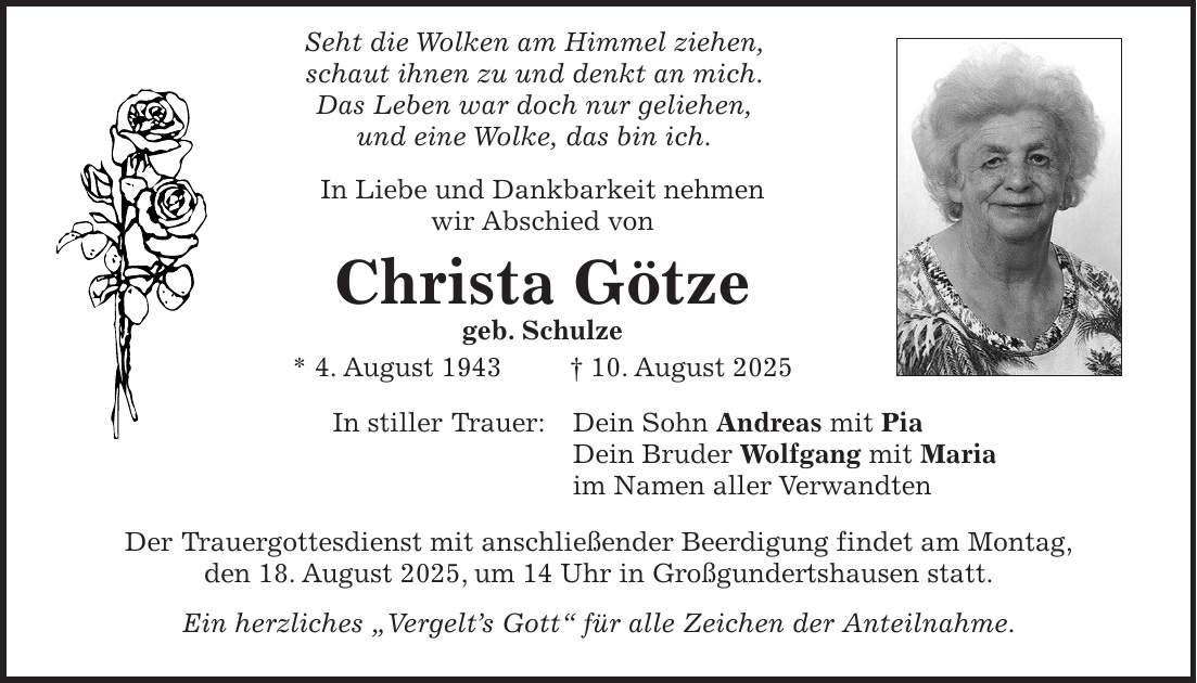  Seht die Wolken am Himmel ziehen, schaut ihnen zu und denkt an mich. Das Leben war doch nur geliehen, und eine Wolke, das bin ich. In Liebe und Dankbarkeit nehmen wir Abschied von Christa Götze geb. Schulze * 4. August 1943 + 10. August 2025 In stiller Trauer: Dein Sohn Andreas mit Pia Dein Bruder Wolfgang mit Maria im Namen aller Verwandten Der Trauergottesdienst mit anschließender Beerdigung findet am Montag, den 18. August 2025, um 14 Uhr in Großgundertshausen statt. Ein herzliches 'Vergelt's Gott' für alle Zeichen der Anteilnahme.