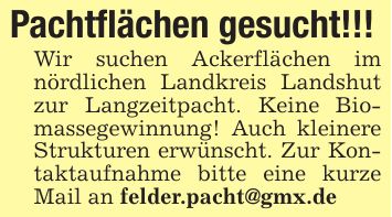 Pachtflächen gesucht!!!Wir suchen Ackerflächen im nördlichen Landkreis Landshut zur Langzeitpacht. Keine Biomassegewinnung! Auch kleinere Strukturen erwünscht. Zur Kontaktaufnahme bitte eine kurze Mail an felder.pacht@gmx.de