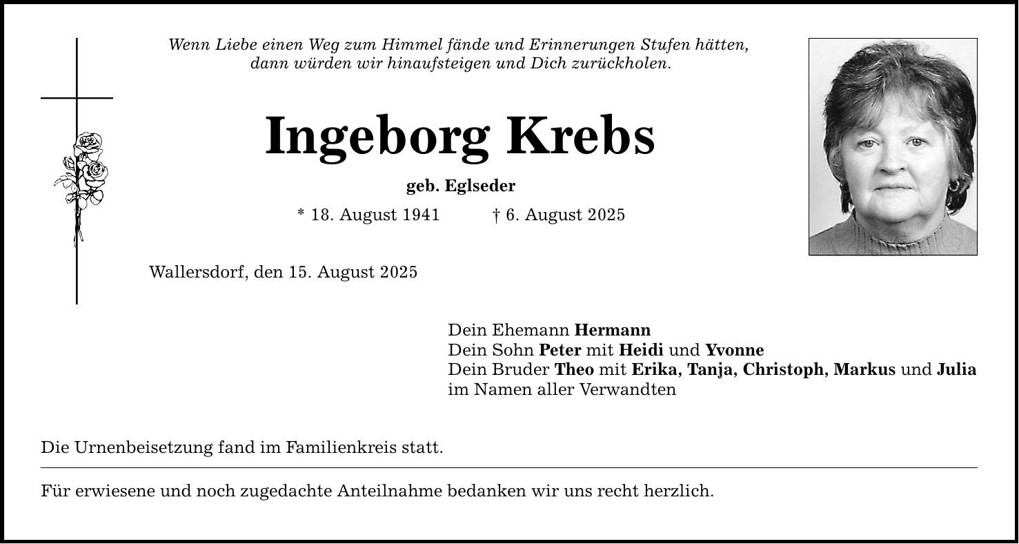Wenn Liebe einen Weg zum Himmel fände und Erinnerungen Stufen hätten, dann würden wir hinaufsteigen und Dich zurückholen. Ingeborg Krebs geb. Eglseder * 18. August 1941 _ 6. August 2025 Wallersdorf, den 15. August 2025 Dein Ehemann Hermann Dein Sohn Peter mit Heidi und Yvonne Dein Bruder Theo mit Erika, Tanja, Christoph, Markus und Julia im Namen aller Verwandten Die Urnenbeisetzung fand im Familienkreis statt. Für erwiesene und noch zugedachte Anteilnahme bedanken wir uns recht herzlich.