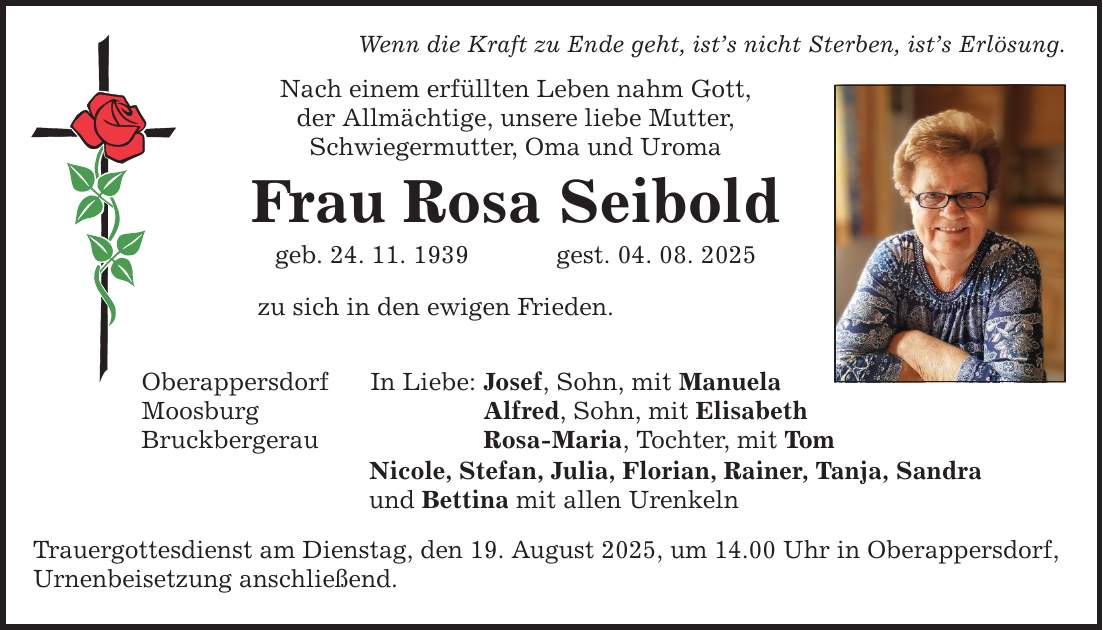 Wenn die Kraft zu Ende geht, ist's nicht Sterben, ist's Erlösung. Nach einem erfüllten Leben nahm Gott, der Allmächtige, unsere liebe Mutter, Schwiegermutter, Oma und Uroma Frau Rosa Seibold geb. 24. 11. 1939 gest. 04. 08. 2025 Oberappersdorf Moosburg Bruckbergerau zu sich in den ewigen Frieden. In Liebe: Josef, Sohn, mit Manuela Alfred, Sohn, mit Elisabeth Rosa-Maria, Tochter, mit Tom Nicole, Stefan, Julia, Florian, Rainer, Tanja, Sandra und Bettina mit allen Urenkeln Trauergottesdienst am Dienstag, den 19. August 2025, um 14.00 Uhr in Oberappersdorf, Urnenbeisetzung anschließend.