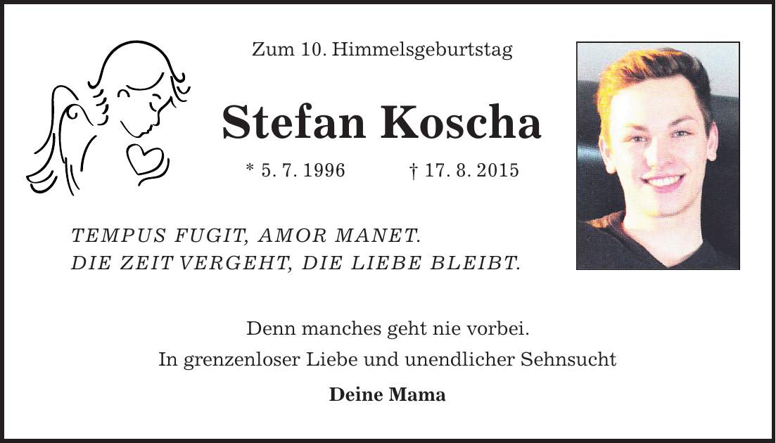Zum 10. Himmelsgeburtstag Stefan Koscha * 5. 7. 1996 + 17. 8. 2015 Tempus fugit, amor manet. Die Zeit vergeht, die Liebe bleibt. Denn manches geht nie vorbei. In grenzenloser Liebe und unendlicher Sehnsucht Deine Mama