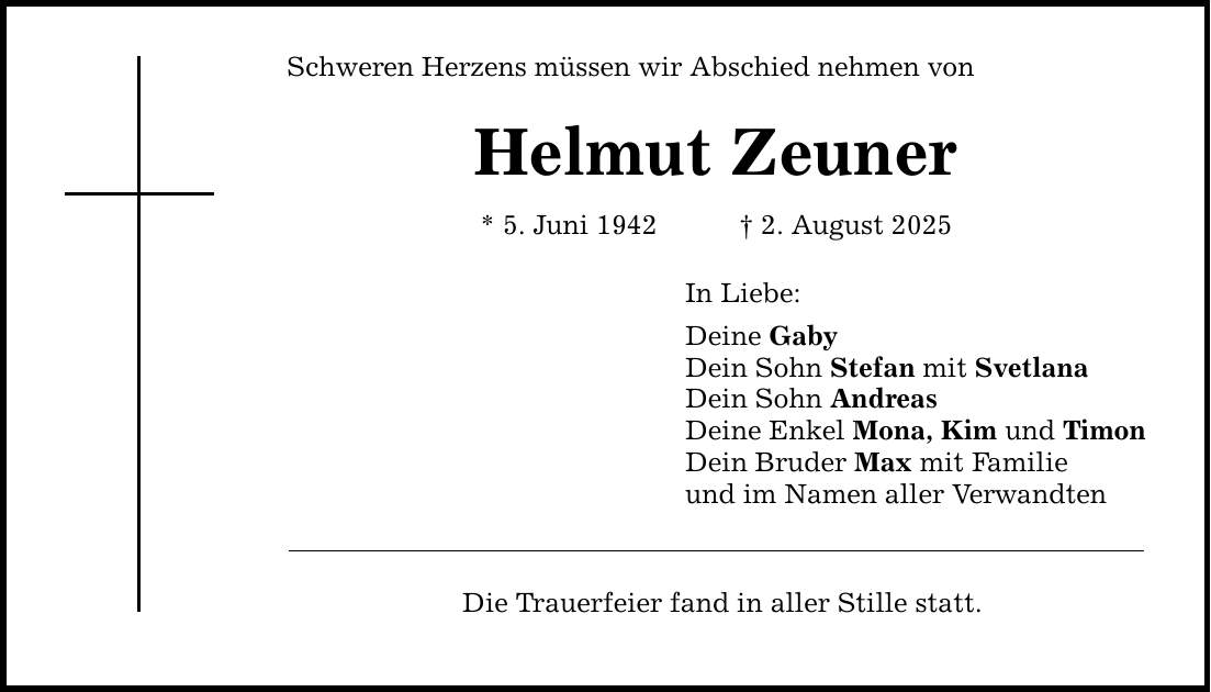 Schweren Herzens müssen wir Abschied nehmen von Helmut Zeuner* 5. Juni 1942 _ 2. August 2025In Liebe:Deine GabyDein Sohn Stefan mit SvetlanaDein Sohn Andreas Deine Enkel Mona, Kim und TimonDein Bruder Max mit Familieund im Namen aller VerwandtenDie Trauerfeier fand in aller Stille statt.