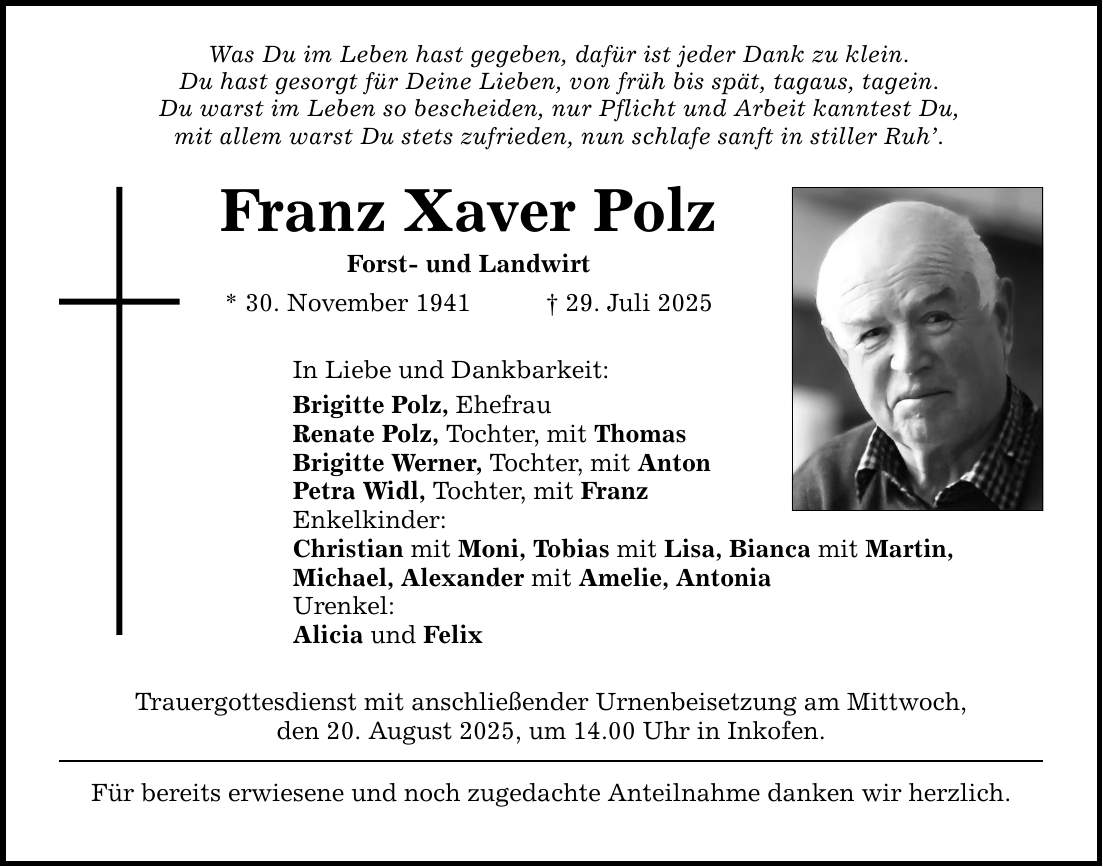Was Du im Leben hast gegeben, dafür ist jeder Dank zu klein. Du hast gesorgt für Deine Lieben, von früh bis spät, tagaus, tagein. Du warst im Leben so bescheiden, nur Pflicht und Arbeit kanntest Du, mit allem warst Du stets zufrieden, nun schlafe sanft in stiller Ruh'. Franz Xaver Polz Forst- und Landwirt * 30. November 1941 _ 29. Juli 2025 In Liebe und Dankbarkeit: Brigitte Polz, Ehefrau Renate Polz, Tochter, mit Thomas Brigitte Werner, Tochter, mit Anton Petra Widl, Tochter, mit Franz Enkelkinder: Christian mit Moni, Tobias mit Lisa, Bianca mit Martin, Michael, Alexander mit Amelie, Antonia Urenkel: Alicia und Felix Trauergottesdienst mit anschließender Urnenbeisetzung am Mittwoch, den 20. August 2025, um 14.00 Uhr in Inkofen. Für bereits erwiesene und noch zugedachte Anteilnahme danken wir herzlich.