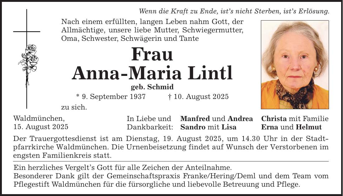 Wenn die Kraft zu Ende, ist's nicht Sterben, ist's Erlösung. Nach einem erfüllten, langen Leben nahm Gott, der Allmächtige, unsere liebe Mutter, Schwiegermutter, Oma, Schwester, Schwägerin und Tante Frau Anna-Maria Lintl geb. Schmid * 9. September 1937 _ 10. August 2025 zu sich. Waldmünchen, 15. August 2025 In Liebe und Dankbarkeit: Der Trauergottesdienst ist am Dienstag, 19. August 2025, um 14.30 Uhr in der Stadtpfarrkirche Waldmünchen. Die Urnenbeisetzung findet auf Wunsch der Verstorbenen im engsten Familienkreis statt. Ein herzliches Vergelt's Gott für alle Zeichen der Anteilnahme. Besonderer Dank gilt der Gemeinschaftspraxis Franke/Hering/Deml und dem Team vom Pflegestift Waldmünchen für die fürsorgliche und liebevolle Betreuung und Pflege. Manfred und Andrea Christa mit Familie Sandro mit Lisa Erna und Helmut