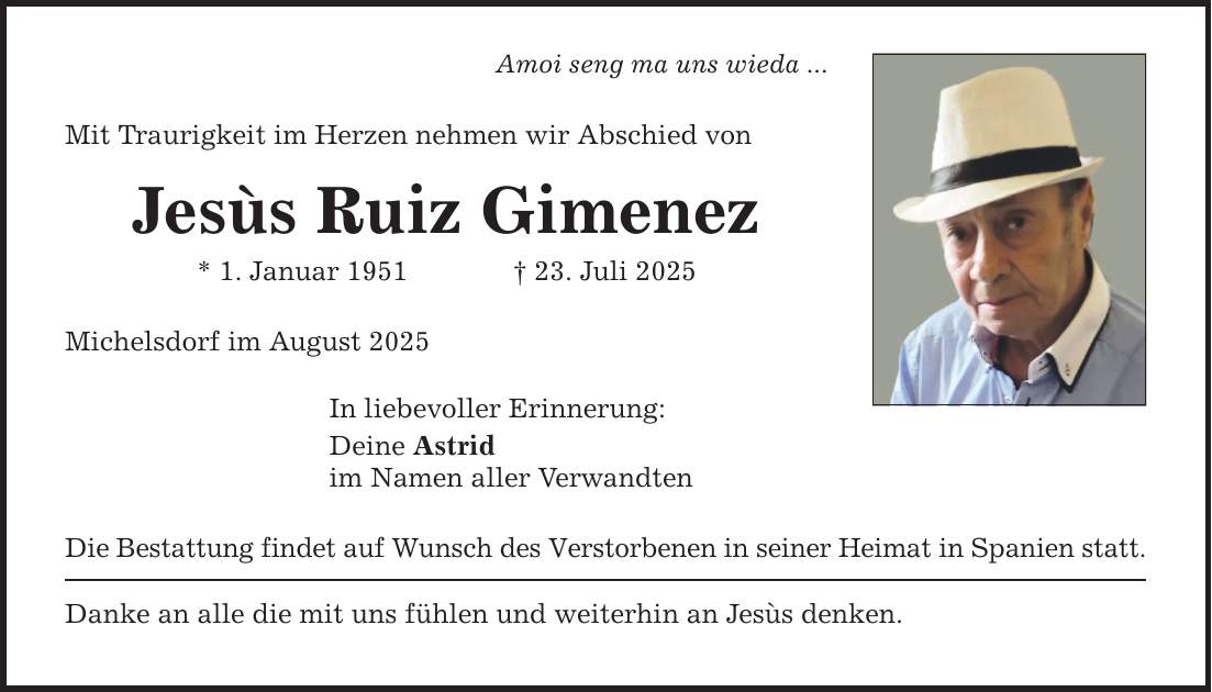Amoi seng ma uns wieda ... Mit Traurigkeit im Herzen nehmen wir Abschied von Jesùs Ruiz Gimenez * 1. Januar 1951 _ 23. Juli 2025 Michelsdorf im August 2025 In liebevoller Erinnerung: Deine Astrid im Namen aller Verwandten Die Bestattung findet auf Wunsch des Verstorbenen in seiner Heimat in Spanien statt. Danke an alle die mit uns fühlen und weiterhin an Jesùs denken.