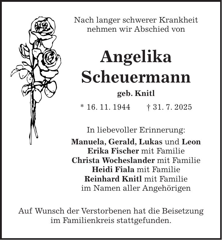 Nach langer schwerer Krankheit nehmen wir Abschied von Angelika Scheuermann geb. Knitl * 16. 11. 1944 + 31. 7. 2025 In liebevoller Erinnerung: Manuela, Gerald, Lukas und Leon Erika Fischer mit Familie Christa Wocheslander mit Familie Heidi Fiala mit Familie Reinhard Knitl mit Familie im Namen aller Angehörigen Auf Wunsch der Verstorbenen hat die Beisetzung im Familienkreis stattgefunden.