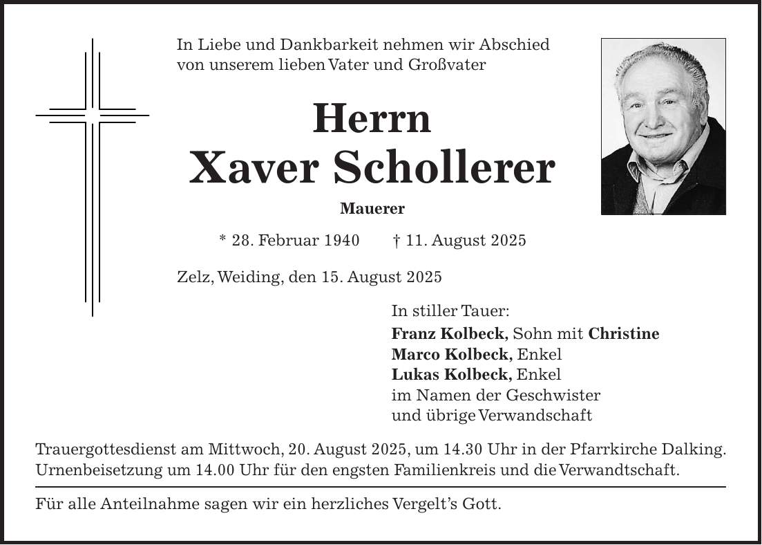 In Liebe und Dankbarkeit nehmen wir Abschied von unserem lieben Vater und Großvater Herrn Xaver Schollerer Mauerer * 28. Februar 1940 + 11. August 2025 Zelz, Weiding, den 15. August 2025 In stiller Tauer: Franz Kolbeck, Sohn mit Christine Marco Kolbeck, Enkel Lukas Kolbeck, Enkel im Namen der Geschwister und übrige Verwandschaft Trauergottesdienst am Mittwoch, 20. August 2025, um 14.30 Uhr in der Pfarrkirche Dalking. Urnenbeisetzung um 14.00 Uhr für den engsten Familienkreis und die Verwandtschaft. Für alle Anteilnahme sagen wir ein herzliches Vergelt's Gott.