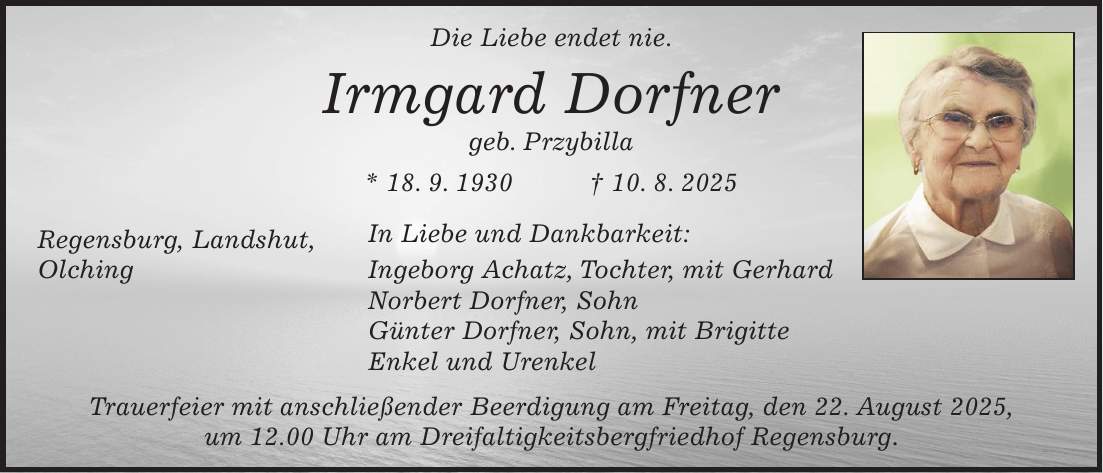 Die Liebe endet nie. Irmgard Dorfner geb. Przybilla * 18. 9. 1930 + 10. 8. 2025 Regensburg, Landshut, In Liebe und Dankbarkeit: Olching Ingeborg Achatz, Tochter, mit Gerhard Norbert Dorfner, Sohn Günter Dorfner, Sohn, mit Brigitte Enkel und Urenkel Trauerfeier mit anschließender Beerdigung am Freitag, den 22. August 2025, um 12.00 Uhr am Dreifaltigkeitsbergfriedhof Regensburg.
