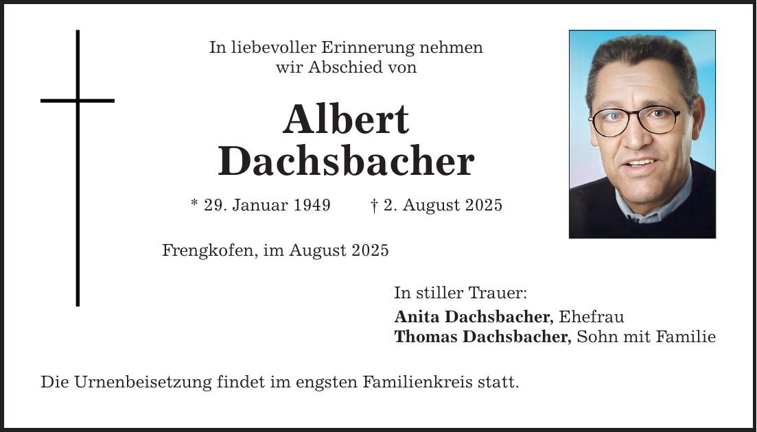 In liebevoller Erinnerung nehmen wir Abschied von Albert Dachsbacher * 29. Januar 1949 _ 2. August 2025 Frengkofen, im August 2025 Die Urnenbeisetzung findet im engsten Familienkreis statt. In stiller Trauer: Anita Dachsbacher, Ehefrau Thomas Dachsbacher, Sohn mit Familie