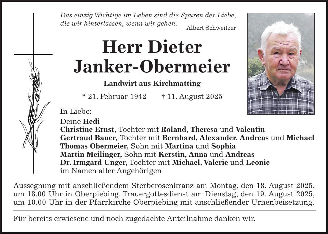 Das einzig Wichtige im Leben sind die Spuren der Liebe, die wir hinterlassen, wenn wir gehen. Albert Schweitzer Herr Dieter Janker-Obermeier Landwirt aus Kirchmatting * 21. Februar 1942 + 11. August 2025 In Liebe: Deine Hedi Christine Ernst, Tochter mit Roland, Theresa und Valentin Gertraud Bauer, Tochter mit Bernhard, Alexander, Andreas und Michael Thomas Obermeier, Sohn mit Martina und Sophia Martin Meilinger, Sohn mit Kerstin, Anna und Andreas Dr. Irmgard Unger, Tochter mit Michael, Valerie und Leonie im Namen aller Angehörigen Aussegnung mit anschließendem Sterberosenkranz am Montag, den 18. August 2025, um 18.00 Uhr in Oberpiebing. Trauergottesdienst am Dienstag, den 19. August 2025, um 10.00 Uhr in der Pfarrkirche Oberpiebing mit anschließender Urnenbeisetzung. Für bereits erwiesene und noch zugedachte Anteilnahme danken wir.
