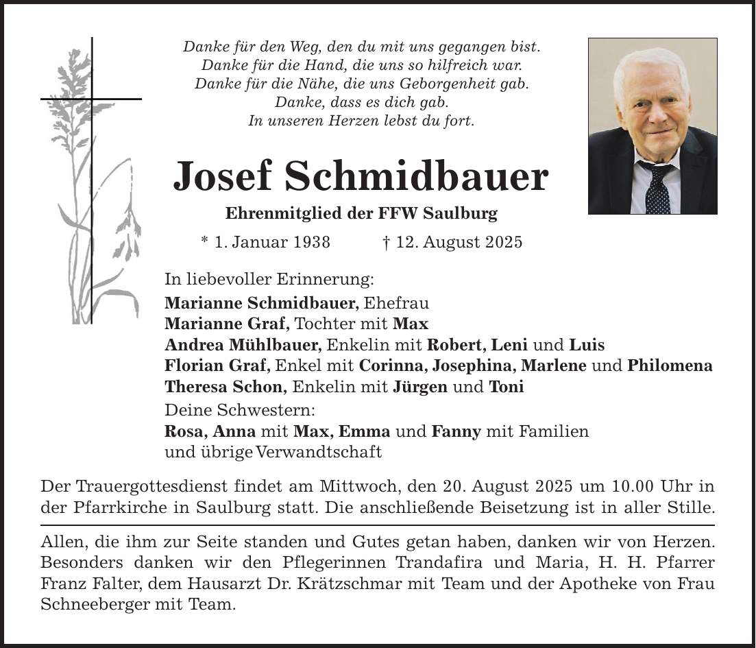 Danke für den Weg, den du mit uns gegangen bist. Danke für die Hand, die uns so hilfreich war. Danke für die Nähe, die uns Geborgenheit gab. Danke, dass es dich gab. In unseren Herzen lebst du fort. Josef Schmidbauer Ehrenmitglied der FFW Saulburg * 1. Januar 1938 + 12. August 2025 In liebevoller Erinnerung: Marianne Schmidbauer, Ehefrau Marianne Graf, Tochter mit Max Andrea Mühlbauer, Enkelin mit Robert, Leni und Luis Florian Graf, Enkel mit Corinna, Josephina, Marlene und Philomena Theresa Schon, Enkelin mit Jürgen und Toni Deine Schwestern: Rosa, Anna mit Max, Emma und Fanny mit Familien und übrige Verwandtschaft Der Trauergottesdienst findet am Mittwoch, den 20. August 2025 um 10.00 Uhr in der Pfarrkirche in Saulburg statt. Die anschließende Beisetzung ist in aller Stille. Allen, die ihm zur Seite standen und Gutes getan haben, danken wir von Herzen. Besonders danken wir den Pflegerinnen Trandafira und Maria, H. H. Pfarrer Franz Falter, dem Hausarzt Dr. Krätzschmar mit Team und der Apotheke von Frau Schneeberger mit Team.