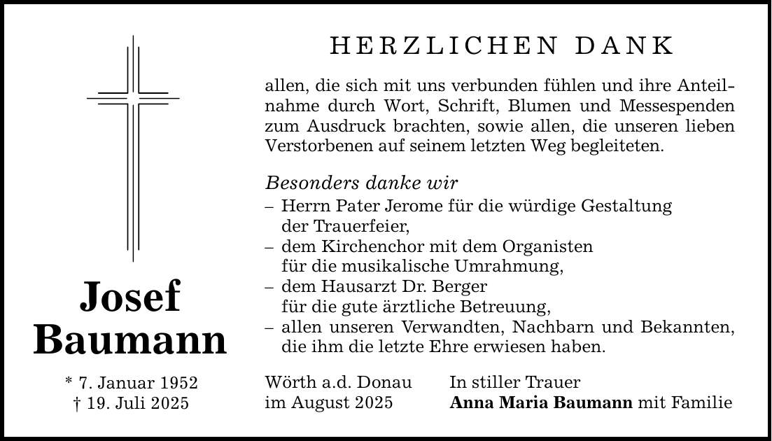 Josef Baumann * 7. Januar 1952 _ 19. Juli 2025 HERZLICHEN DANK allen, die sich mit uns verbunden fühlen und ihre Anteilnahme durch Wort, Schrift, Blumen und Messespenden zum Ausdruck brachten, sowie allen, die unseren lieben Verstorbenen auf seinem letzten Weg begleiteten. Besonders danke wir - Herrn Pater Jerome für die würdige Gestaltung der Trauerfeier, - dem Kirchenchor mit dem Organisten für die musikalische Umrahmung, - dem Hausarzt Dr. Berger für die gute ärztliche Betreuung, - allen unseren Verwandten, Nachbarn und Bekannten, die ihm die letzte Ehre erwiesen haben. Wörth a.d. Donau In stiller Trauer im August 2025 Anna Maria Baumann mit Familie