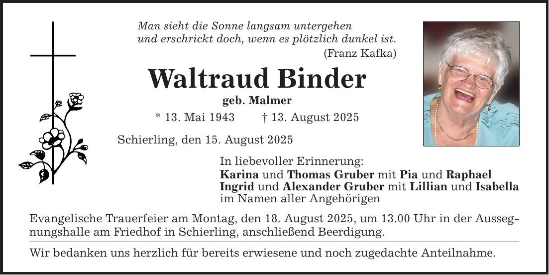 Man sieht die Sonne langsam untergehen und erschrickt doch, wenn es plötzlich dunkel ist. (Franz Kafka) Waltraud Binder geb. Malmer * 13. Mai 1943 _ 13. August 2025 Schierling, den 15. August 2025 In liebevoller Erinnerung: Karina und Thomas Gruber mit Pia und Raphael Ingrid und Alexander Gruber mit Lillian und Isabella im Namen aller Angehörigen Evangelische Trauerfeier am Montag, den 18. August 2025, um 13.00 Uhr in der Aussegnungshalle am Friedhof in Schierling, anschließend Beerdigung. Wir bedanken uns herzlich für bereits erwiesene und noch zugedachte Anteilnahme.