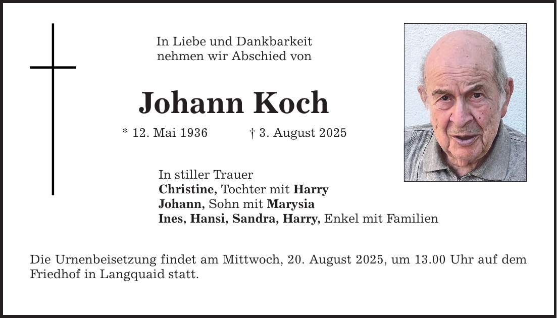 In Liebe und Dankbarkeit nehmen wir Abschied von Johann Koch * 12. Mai 1936 _ 3. August 2025 In stiller Trauer Christine, Tochter mit Harry Johann, Sohn mit Marysia Ines, Hansi, Sandra, Harry, Enkel mit Familien Die Urnenbeisetzung findet am Mittwoch, 20. August 2025, um 13.00 Uhr auf dem Friedhof in Langquaid statt.