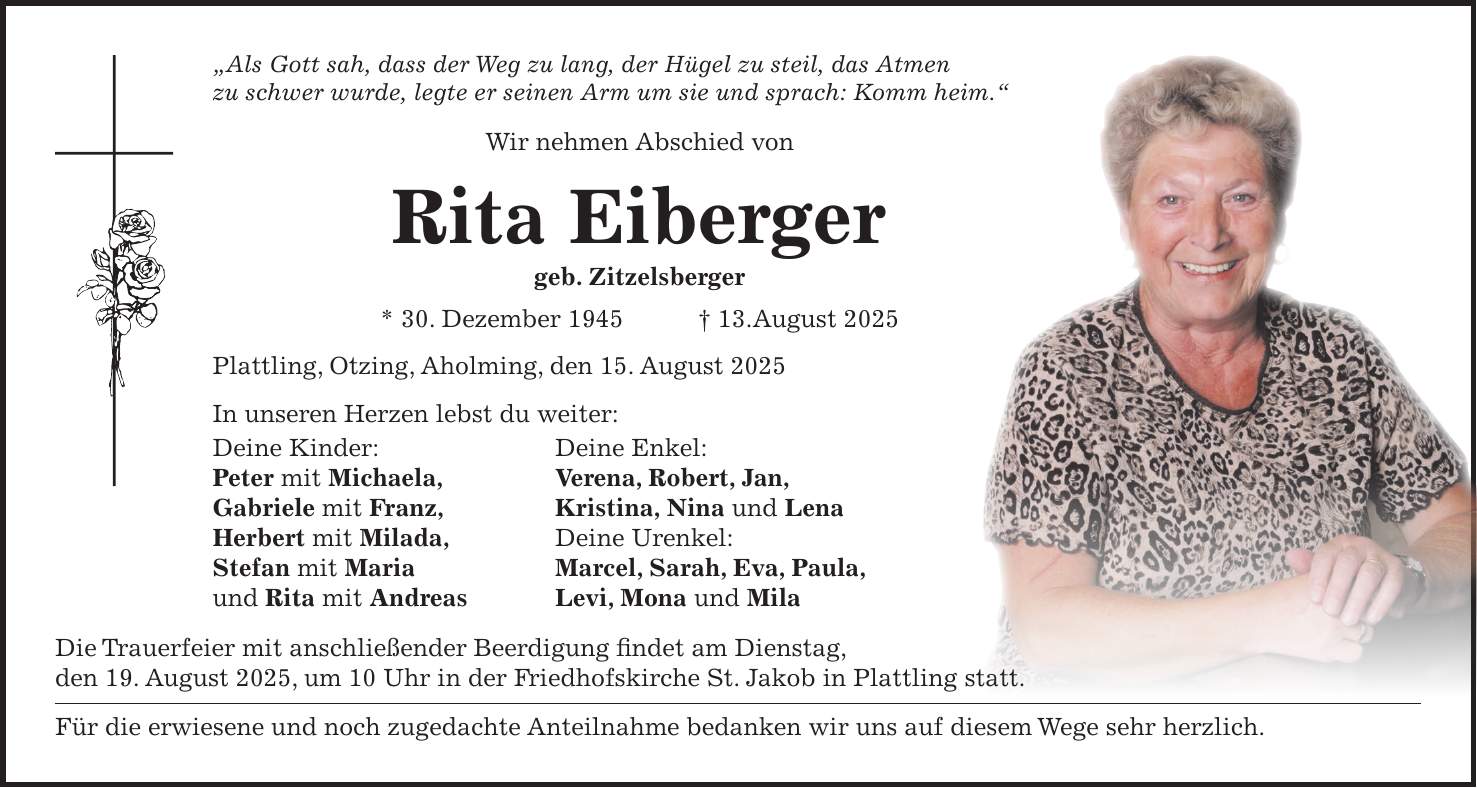 'Als Gott sah, dass der Weg zu lang, der Hügel zu steil, das Atmen zu schwer wurde, legte er seinen Arm um sie und sprach: Komm heim.' Wir nehmen Abschied von Rita Eiberger geb. Zitzelsberger * 30. Dezember 1945 + 13.August 2025 Plattling, Otzing, Aholming, den 15. August 2025 In unseren Herzen lebst du weiter: Deine Kinder: Deine Enkel: Peter mit Michaela, Verena, Robert, Jan, Gabriele mit Franz, Kristina, Nina und Lena Herbert mit Milada, Deine Urenkel: Stefan mit Maria Marcel, Sarah, Eva, Paula, und Rita mit Andreas Levi, Mona und Mila Die Trauerfeier mit anschließender Beerdigung findet am Dienstag, den 19. August 2025, um 10 Uhr in der Friedhofskirche St. Jakob in Plattling statt. Für die erwiesene und noch zugedachte Anteilnahme bedanken wir uns auf diesem Wege sehr herzlich. 