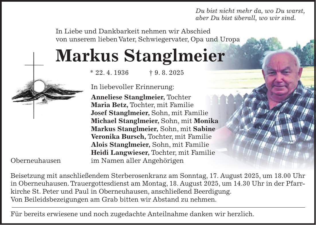 Du bist nicht mehr da, wo Du warst, aber Du bist überall, wo wir sind. In Liebe und Dankbarkeit nehmen wir Abschied von unserem lieben Vater, Schwiegervater, Opa und Uropa Markus Stanglmeier * 22. 4. 1936 + 9. 8. 2025 In liebevoller Erinnerung: Anneliese Stanglmeier, Tochter Maria Betz, Tochter, mit Familie Josef Stanglmeier, Sohn, mit Familie Michael Stanglmeier, Sohn, mit Monika Markus Stanglmeier, Sohn, mit Sabine Veronika Bursch, Tochter, mit Familie Alois Stanglmeier, Sohn, mit Familie Heidi Langwieser, Tochter, mit Familie Oberneuhausen im Namen aller Angehörigen Beisetzung mit anschließendem Sterberosenkranz am Sonntag, 17. August 2025, um 18.00 Uhr in Oberneuhausen. Trauergottesdienst am Montag, 18. August 2025, um 14.30 Uhr in der Pfarrkirche St. Peter und Paul in Oberneuhausen, anschließend Beerdigung. Von Beileidsbezeigungen am Grab bitten wir Abstand zu nehmen. Für bereits erwiesene und noch zugedachte Anteilnahme danken wir herzlich.